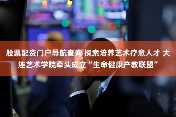 股票配资门户导航查询 探索培养艺术疗愈人才 大连艺术学院牵头成立“生命健康产教联盟”