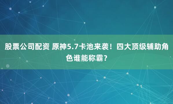 股票公司配资 原神5.7卡池来袭！四大顶级辅助角色谁能称霸？