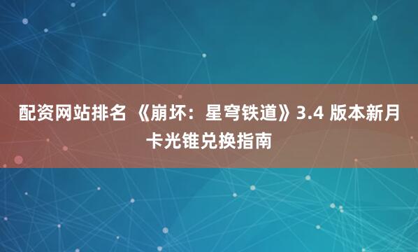 配资网站排名 《崩坏：星穹铁道》3.4 版本新月卡光锥兑换指南