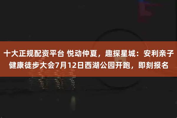 十大正规配资平台 悦动仲夏，趣探星城：安利亲子健康徒步大会7月12日西湖公园开跑，即刻报名