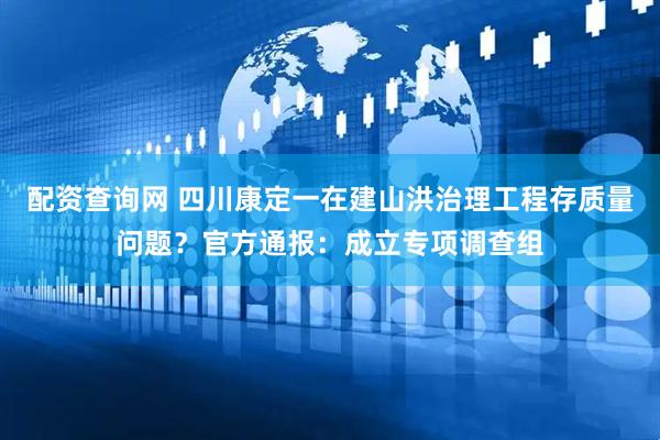 配资查询网 四川康定一在建山洪治理工程存质量问题？官方通报：成立专项调查组