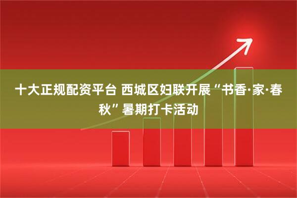 十大正规配资平台 西城区妇联开展“书香·家·春秋”暑期打卡活动