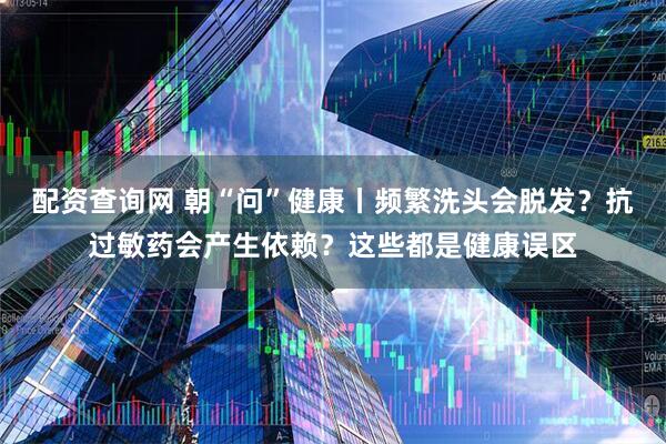配资查询网 朝“问”健康丨频繁洗头会脱发？抗过敏药会产生依赖？这些都是健康误区
