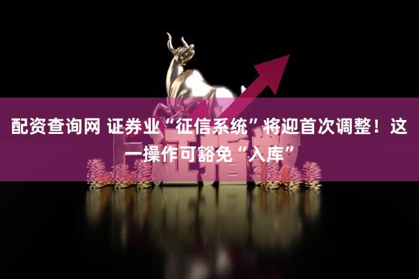 配资查询网 证券业“征信系统”将迎首次调整！这一操作可豁免“入库”