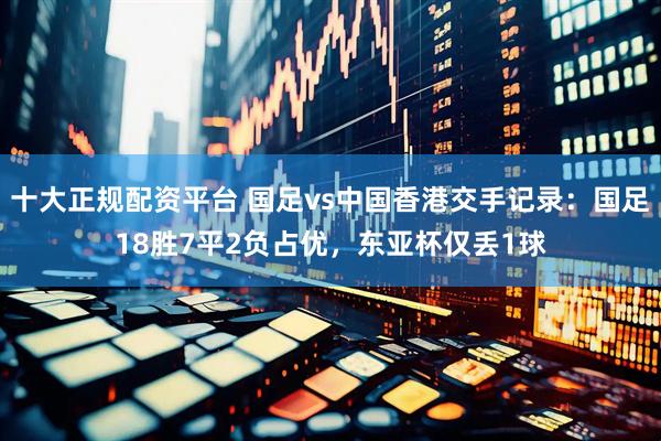 十大正规配资平台 国足vs中国香港交手记录：国足18胜7平2负占优，东亚杯仅丢1球