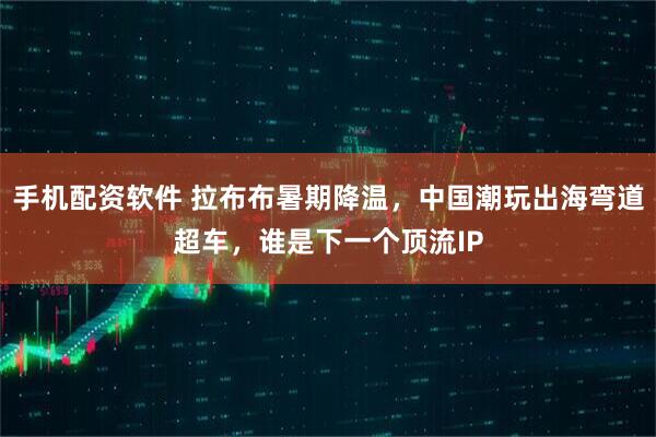 手机配资软件 拉布布暑期降温，中国潮玩出海弯道超车，谁是下一个顶流IP