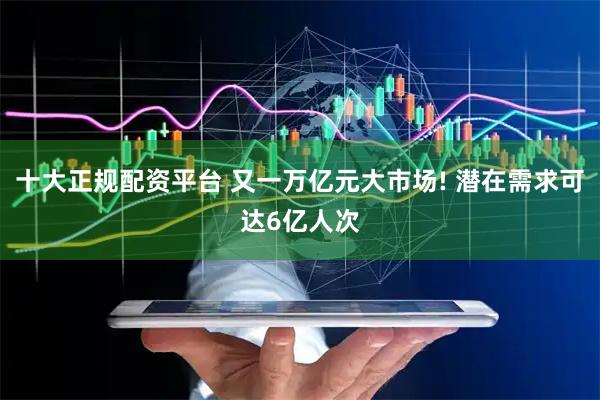 十大正规配资平台 又一万亿元大市场! 潜在需求可达6亿人次