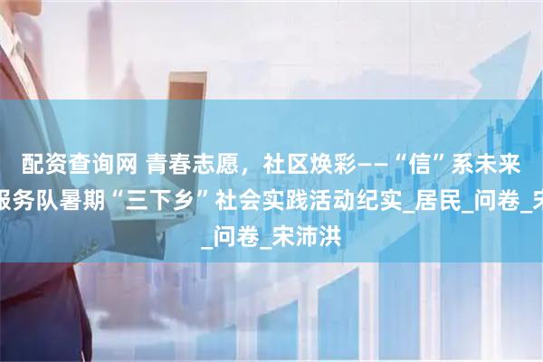 配资查询网 青春志愿，社区焕彩——“信”系未来志愿服务队暑期“三下乡”社会实践活动纪实_居民_问卷_宋沛洪