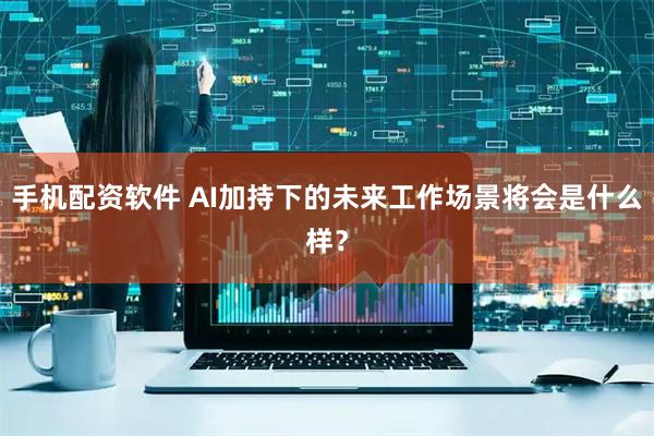 手机配资软件 AI加持下的未来工作场景将会是什么样？