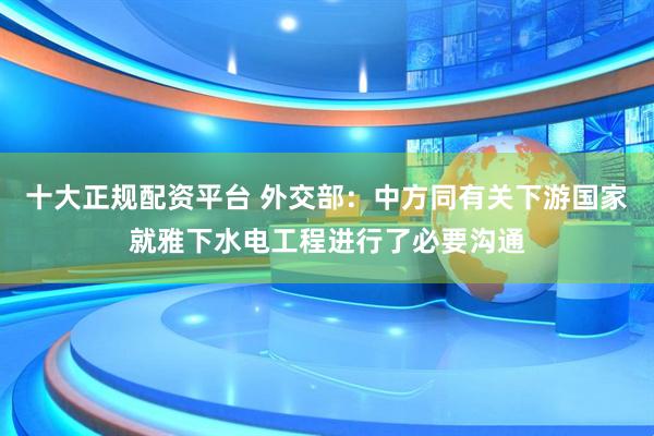 十大正规配资平台 外交部：中方同有关下游国家就雅下水电工程进行了必要沟通