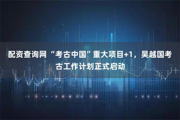 配资查询网 “考古中国”重大项目+1，吴越国考古工作计划正式启动