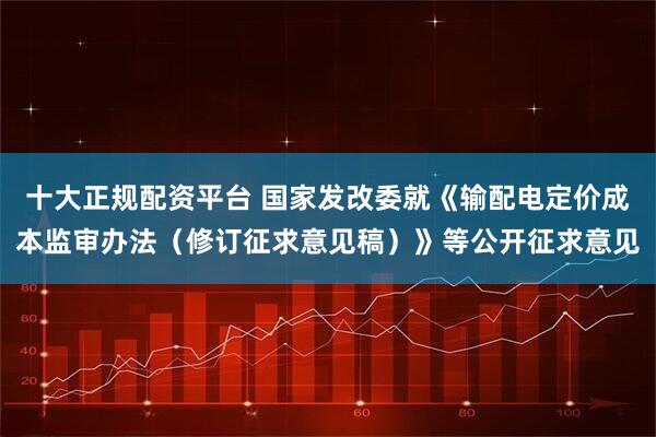 十大正规配资平台 国家发改委就《输配电定价成本监审办法（修订征求意见稿）》等公开征求意见