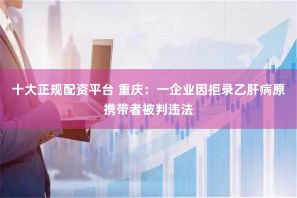 十大正规配资平台 重庆：一企业因拒录乙肝病原携带者被判违法