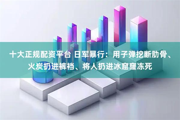十大正规配资平台 日军暴行：用子弹挖断肋骨、火炭扔进裤裆、将人扔进冰窟窿冻死