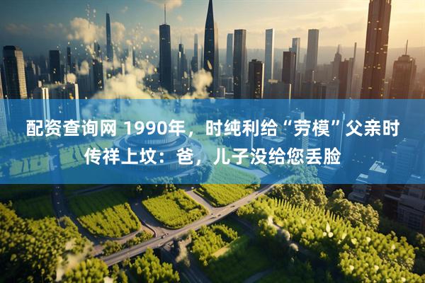 配资查询网 1990年，时纯利给“劳模”父亲时传祥上坟：爸，儿子没给您丢脸