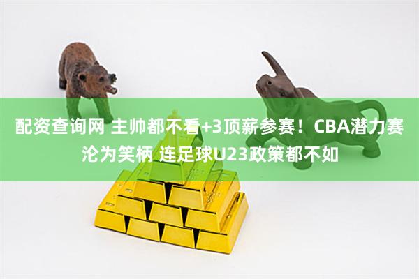 配资查询网 主帅都不看+3顶薪参赛!CBA潜力赛沦为笑柄 连足球U23政策都不如