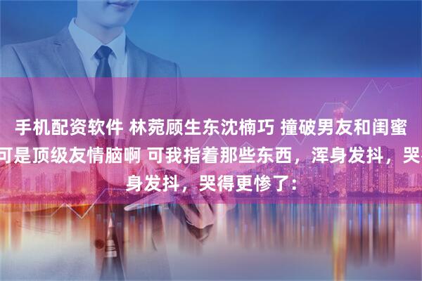 手机配资软件 林菀顾生东沈楠巧 撞破男友和闺蜜私情但我可是顶级友情脑啊 可我指着那些东西，浑身发抖，哭得更惨了：