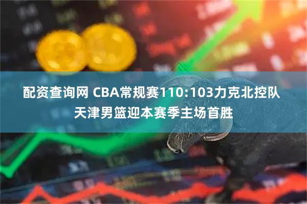 配资查询网 CBA常规赛110:103力克北控队 天津男篮迎本赛季主场首胜